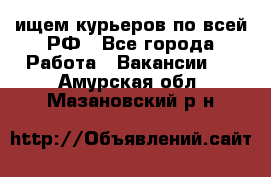 ищем курьеров по всей РФ - Все города Работа » Вакансии   . Амурская обл.,Мазановский р-н